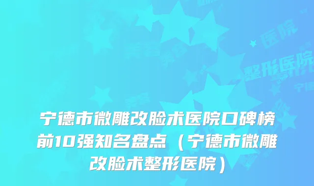 宁德市微雕改脸术医院口碑榜前10强知名盘点(宁德市微雕改脸术整形医院)