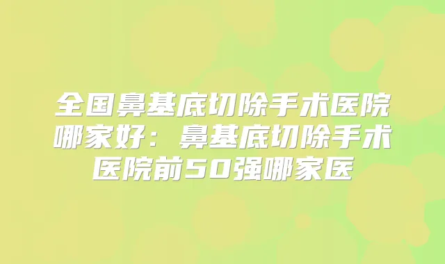 全国鼻基底切除手术医院哪家好:鼻基底切除手术医院前50强哪家医