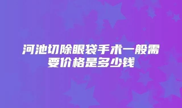 河池切除眼袋手术一般需要价格是多少钱