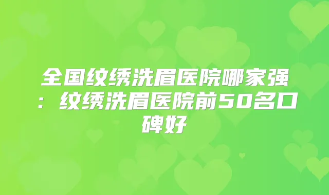 全国纹绣洗眉医院哪家强：纹绣洗眉医院前50名口碑好