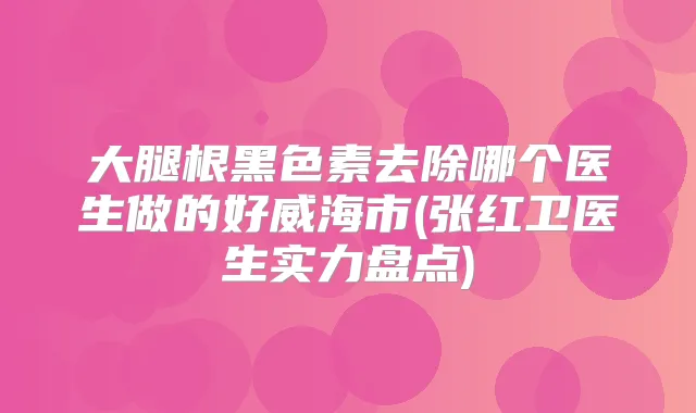 大腿根黑色素去除哪个医生做的好威海市(张红卫医生实力盘点)