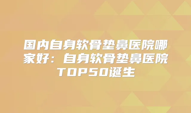 国内自身软骨垫鼻医院哪家好:自身软骨垫鼻医院TOP50诞生