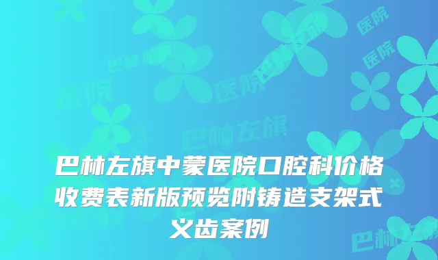 巴林左旗中蒙医院口腔科价格收费表新版预览附铸造支架式义齿案例