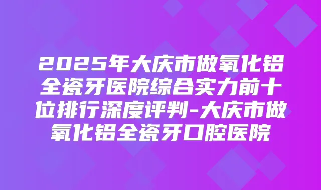 2025年大庆市做氧化铝全瓷牙医院综合实力前十位排行深度评判-大庆市做氧化铝全瓷牙口腔医院
