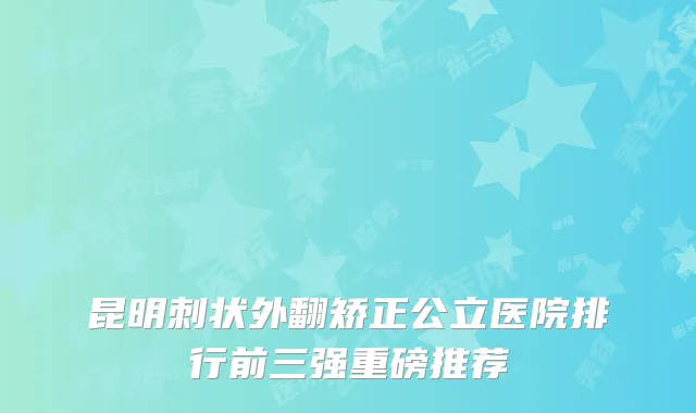 昆明刺状外翻矫正公立医院排行前三强重磅推荐
