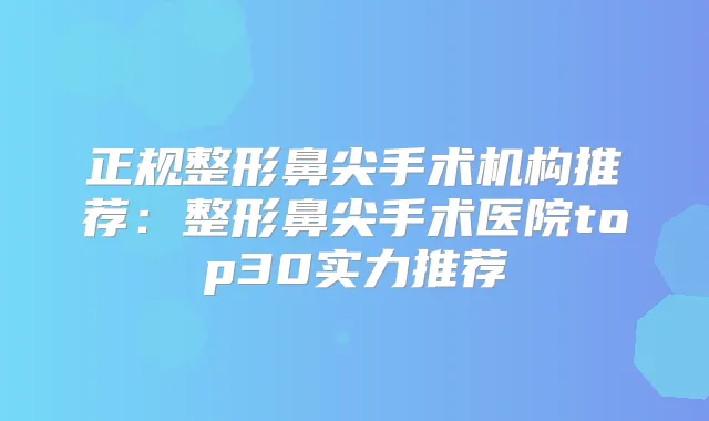 正规整形鼻尖手术机构推荐：整形鼻尖手术医院top30实力推荐