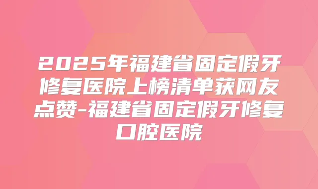 2025年福建省固定假牙修复医院上榜清单获网友点赞-福建省固定假牙修复口腔医院
