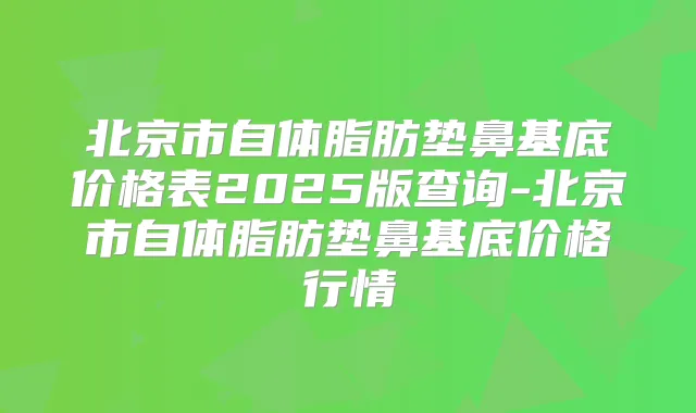 北京市自体脂肪垫鼻基底价格表2025版查询-北京市自体脂肪垫鼻基底价格行情