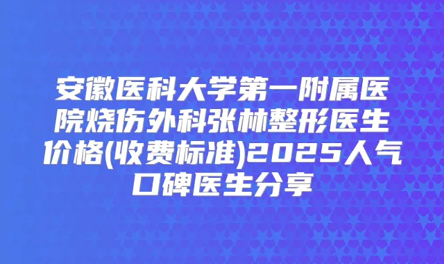 安徽医科大学第一附属医院烧伤外科张林整形医生价格(收费标准)2025人气口碑医生分享