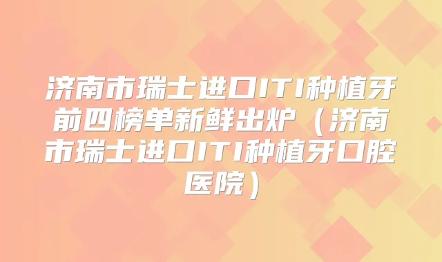 济南市瑞士进口ITI种植牙前四榜单新鲜出炉(济南市瑞士进口ITI种植牙口腔医院)