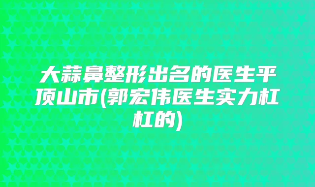 大蒜鼻整形出名的医生平顶山市(郭宏伟医生实力杠杠的)
