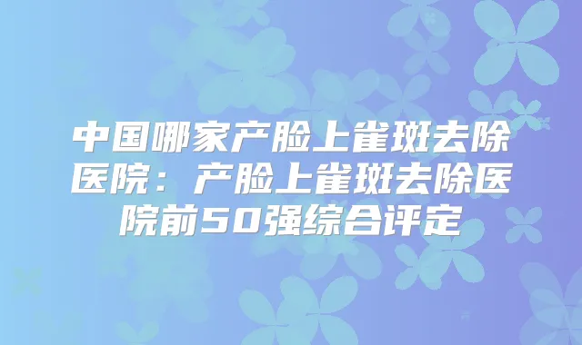 中国哪家产脸上雀斑去除医院:产脸上雀斑去除医院前50强综合评定