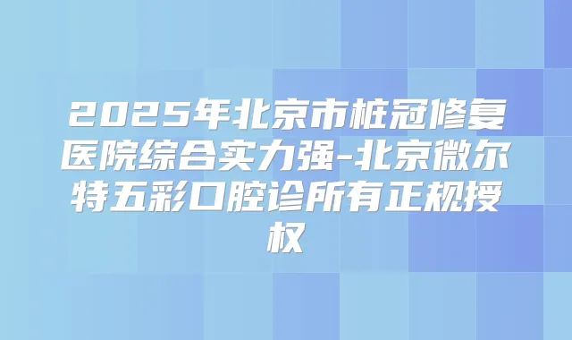 2025年北京市桩冠修复医院综合实力强-北京微尔特五彩口腔诊所有正规授权