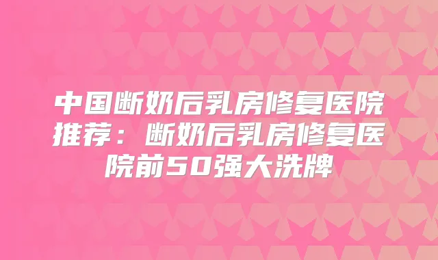 中国断奶后乳房修复医院推荐:断奶后乳房修复医院前50强大洗牌
