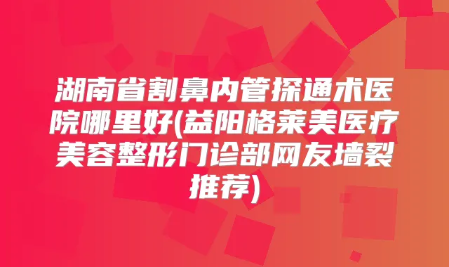 湖南省割鼻内管探通术医院哪里好(益阳格莱美医疗美容整形门诊部网友墙裂推荐)
