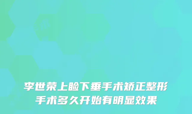 李世荣上睑下垂手术矫正整形手术多久开始有明显效果