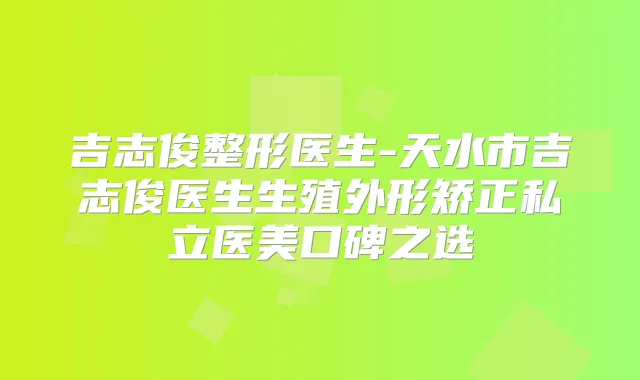 吉志俊整形医生-天水市吉志俊医生生殖外形矫正私立医美口碑之选