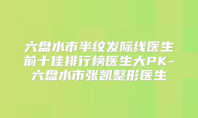 六盘水市半纹发际线医生前十佳排行榜医生大PK-六盘水市张凯整形医生