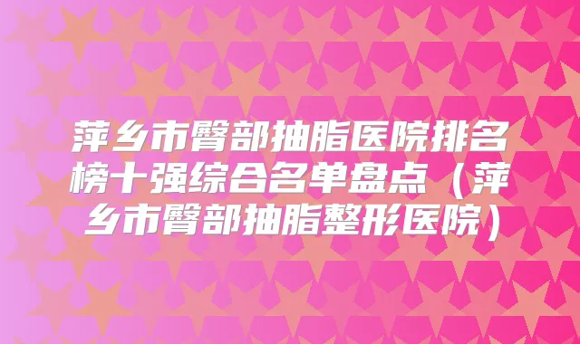 萍乡市臀部抽脂医院排名榜十强综合名单盘点（萍乡市臀部抽脂整形医院）