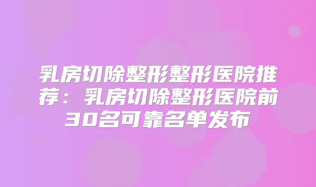 乳房切除整形整形医院推荐:乳房切除整形医院前30名可靠名单发布