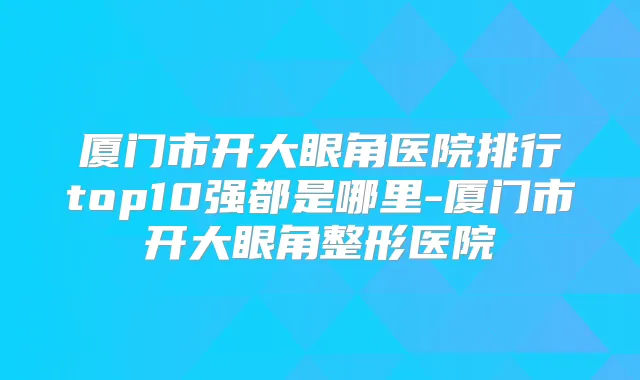 厦门市开大眼角医院排行top10强都是哪里-厦门市开大眼角整形医院