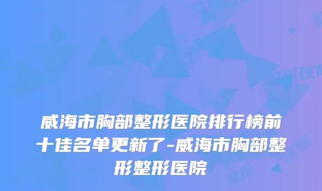 威海市胸部整形医院排行榜前十佳名单更新了-威海市胸部整形整形医院