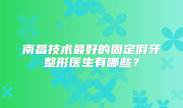 南昌技术好的固定假牙整形医生有哪些?