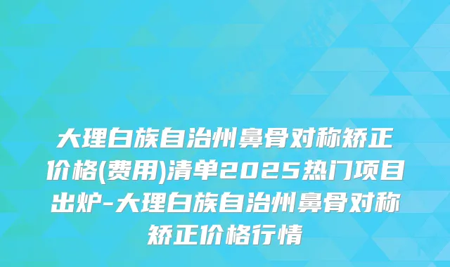 大理白族自治州鼻骨对称矫正价格(费用)清单2025热门项目出炉-大理白族自治州鼻骨对称矫正价格行情