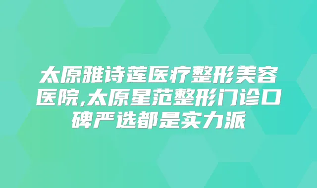 太原雅诗莲医疗整形美容医院,太原星范整形门诊口碑严选都是实力派