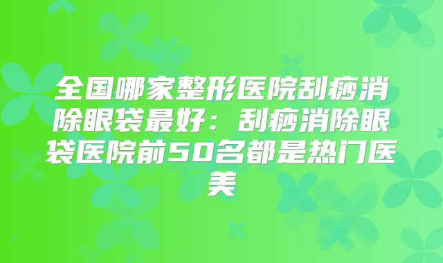 全国哪家整形医院刮痧消除眼袋好:刮痧消除眼袋医院前50名都是热门医美
