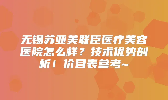 无锡苏亚美联臣医疗美容医院怎么样？技术优势剖析！价目表参考~