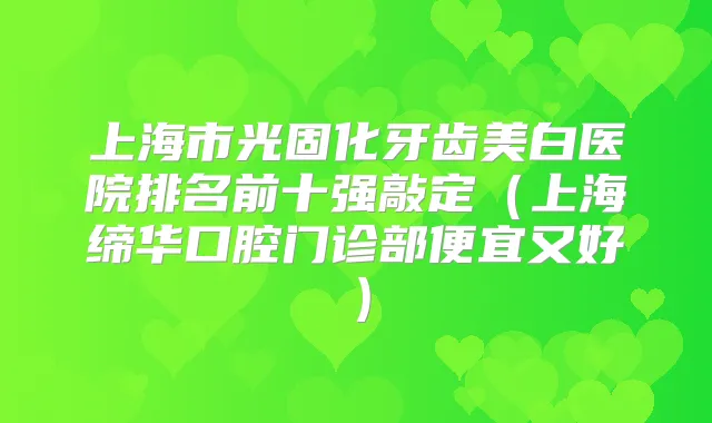上海市光固化牙齿美白医院排名前十强敲定(上海缔华口腔门诊部便宜又好)