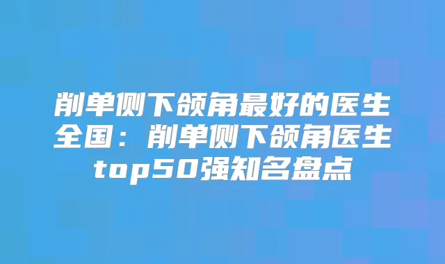 削单侧下颌角好的医生全国:削单侧下颌角医生top50强知名盘点