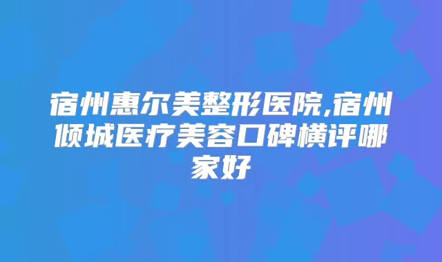 宿州惠尔美整形医院,宿州倾城医疗美容口碑横评哪家好