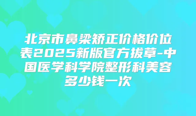 北京市鼻梁矫正价格价位表2025新版官方拔草-中国医学科学院整形科美容多少钱一次
