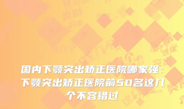 国内下颚突出矫正医院哪家强:下颚突出矫正医院前50名这几个不容错过