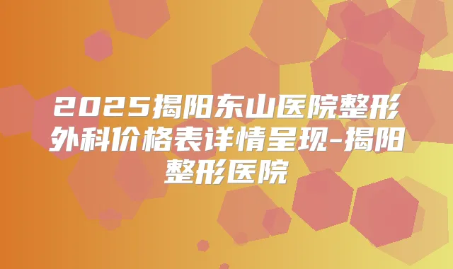 2025揭阳东山医院整形外科价格表详情呈现-揭阳整形医院