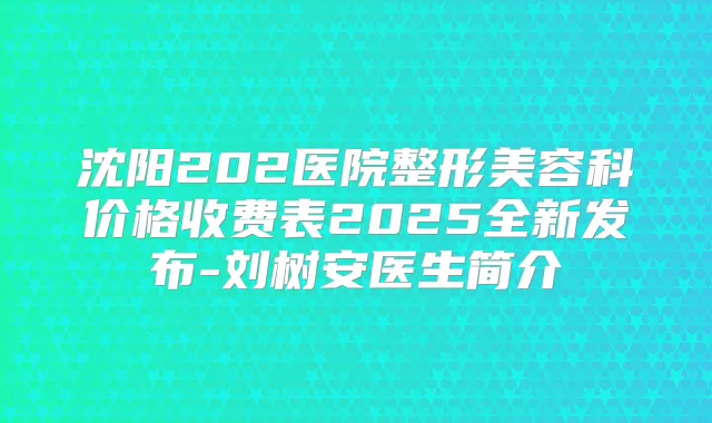 沈阳202医院整形美容科价格收费表2025全新发布-刘树安医生简介