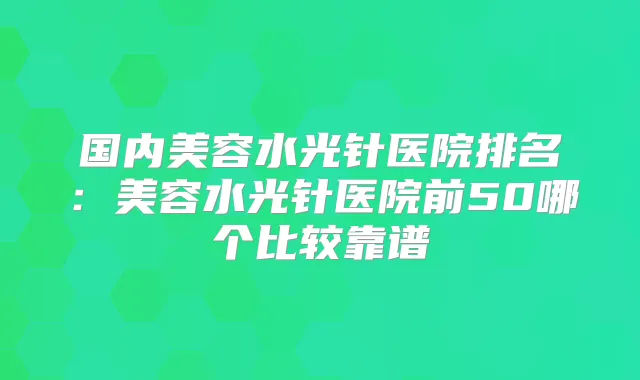 国内美容水光针医院排名:美容水光针医院前50哪个比较靠谱