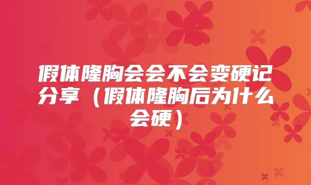 假体隆胸会会不会变硬记分享(假体隆胸后为什么会硬)