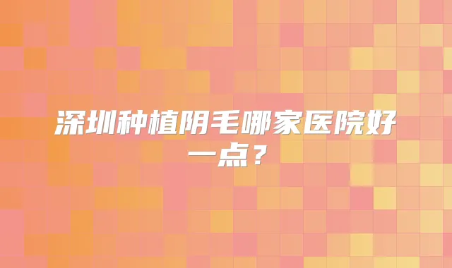 深圳种植阴毛哪家医院好一点？