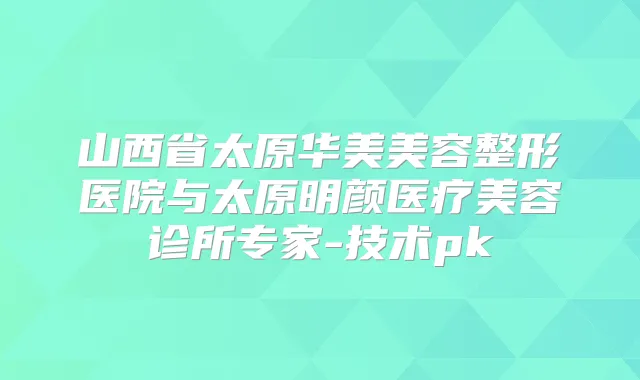 山西省太原华美美容整形医院与太原明颜医疗美容诊所专家-技术pk