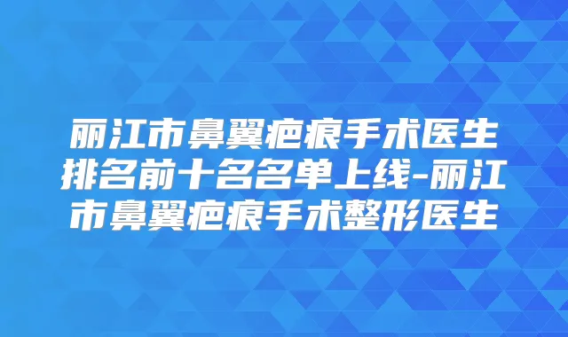 丽江市鼻翼疤痕手术医生排名前十名名单上线-丽江市鼻翼疤痕手术整形医生