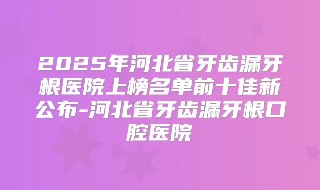 2025年河北省牙齿漏牙根医院上榜名单前十佳新公布-河北省牙齿漏牙根口腔医院