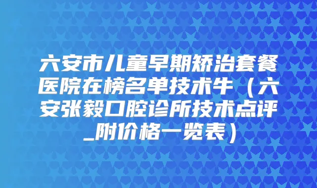 六安市儿童早期矫治套餐医院在榜名单技术牛(六安张毅口腔诊所技术点评_附价格一览表)