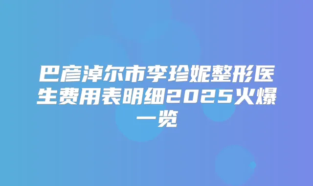 巴彦淖尔市李珍妮整形医生费用表明细2025火爆一览