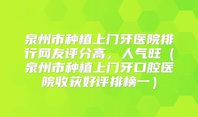 泉州市种植上门牙医院排行网友评分高，人气旺（泉州市种植上门牙口腔医院收获好评排榜一）