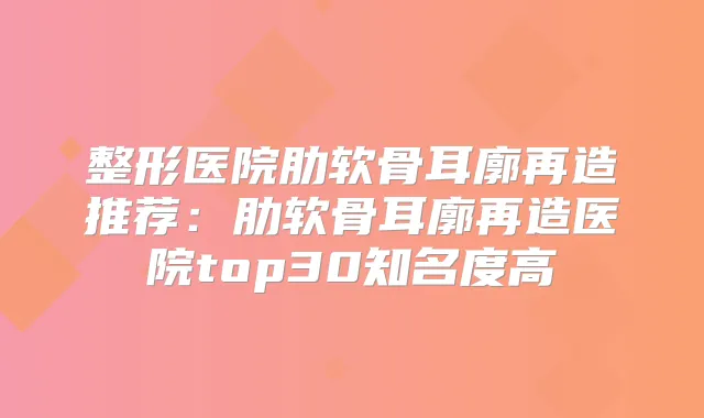 整形医院肋软骨耳廓再造推荐:肋软骨耳廓再造医院top30知名度高