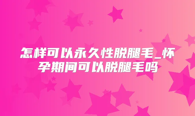 怎样可以永久性脱腿毛_怀孕期间可以脱腿毛吗