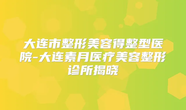 大连市整形美容得整型医院-大连素月医疗美容整形诊所揭晓